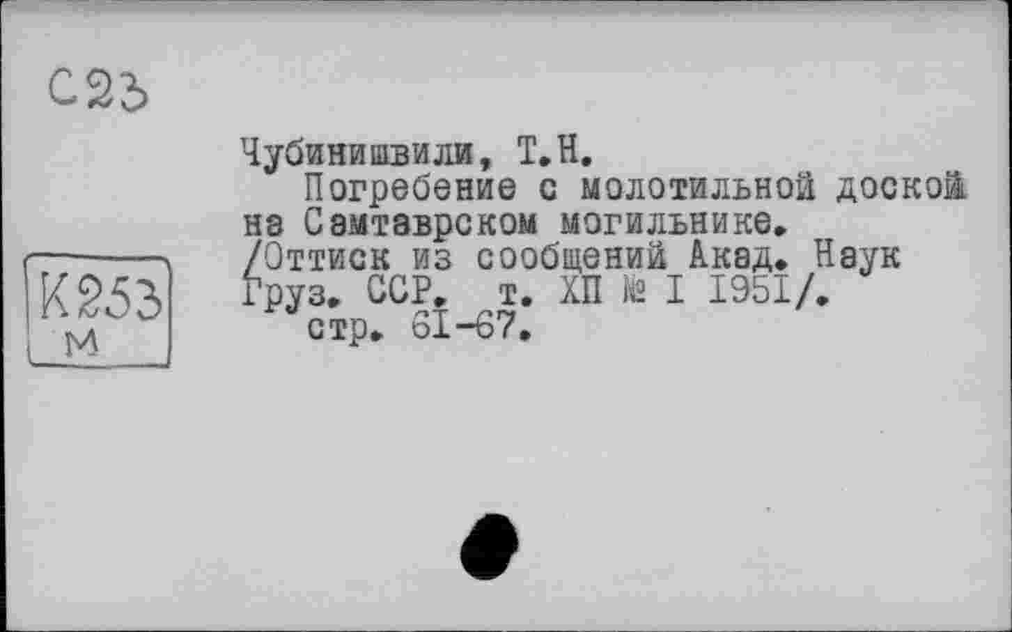 ﻿Чубинишвили, Т.Н.
Погребение с молотильной доской на Самтаврском могильнике. /Оттиск из сообщений Акад. Наук Груз. ССР. т. ХП te I 1951/.
стр. 61-67.